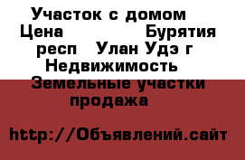 Участок с домом. › Цена ­ 800 000 - Бурятия респ., Улан-Удэ г. Недвижимость » Земельные участки продажа   